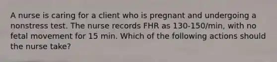 A nurse is caring for a client who is pregnant and undergoing a nonstress test. The nurse records FHR as 130-150/min, with no fetal movement for 15 min. Which of the following actions should the nurse take?