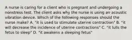 A nurse is caring for a client who is pregnant and undergoing a nonstress test. The client asks why the nurse is using an acoustic vibration device. Which of the following responses should the nurse make? A. "it is used to stimulate uterine contraction" B. "it will decrease the incidence of uterine contractions" C. "it lulls the fetus to sleep" D. "it awakens a sleeping fetus"