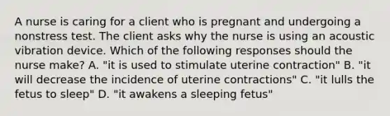 A nurse is caring for a client who is pregnant and undergoing a nonstress test. The client asks why the nurse is using an acoustic vibration device. Which of the following responses should the nurse make? A. "it is used to stimulate uterine contraction" B. "it will decrease the incidence of uterine contractions" C. "it lulls the fetus to sleep" D. "it awakens a sleeping fetus"