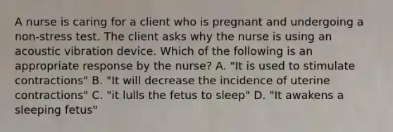 A nurse is caring for a client who is pregnant and undergoing a non-stress test. The client asks why the nurse is using an acoustic vibration device. Which of the following is an appropriate response by the nurse? A. "It is used to stimulate contractions" B. "It will decrease the incidence of uterine contractions" C. "it lulls the fetus to sleep" D. "It awakens a sleeping fetus"