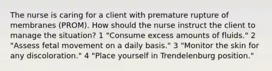 The nurse is caring for a client with premature rupture of membranes (PROM). How should the nurse instruct the client to manage the situation? 1 "Consume excess amounts of fluids." 2 "Assess fetal movement on a daily basis." 3 "Monitor the skin for any discoloration." 4 "Place yourself in Trendelenburg position."