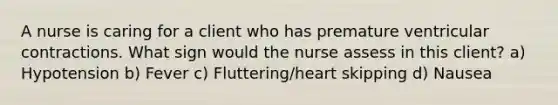 A nurse is caring for a client who has premature ventricular contractions. What sign would the nurse assess in this client? a) Hypotension b) Fever c) Fluttering/heart skipping d) Nausea