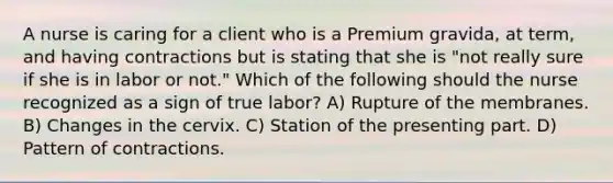 A nurse is caring for a client who is a Premium gravida, at term, and having contractions but is stating that she is "not really sure if she is in labor or not." Which of the following should the nurse recognized as a sign of true labor? A) Rupture of the membranes. B) Changes in the cervix. C) Station of the presenting part. D) Pattern of contractions.