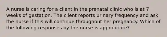 A nurse is caring for a client in the prenatal clinic who is at 7 weeks of gestation. The client reports urinary frequency and ask the nurse if this will continue throughout her pregnancy. Which of the following responses by the nurse is appropriate?