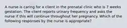 A nurse is caring for a client in the prenatal clinic who is 7 weeks gestation. The client reports urinary frequency and asks the nurse if this will continue throughout her pregnancy. Which of the following responses by the nurse is appropriate?