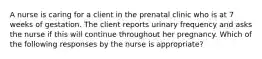 A nurse is caring for a client in the prenatal clinic who is at 7 weeks of gestation. The client reports urinary frequency and asks the nurse if this will continue throughout her pregnancy. Which of the following responses by the nurse is appropriate?