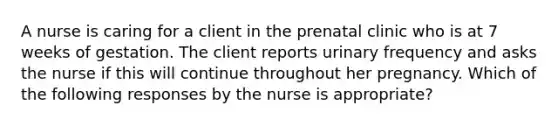 A nurse is caring for a client in the prenatal clinic who is at 7 weeks of gestation. The client reports urinary frequency and asks the nurse if this will continue throughout her pregnancy. Which of the following responses by the nurse is appropriate?