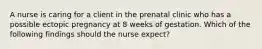 A nurse is caring for a client in the prenatal clinic who has a possible ectopic pregnancy at 8 weeks of gestation. Which of the following findings should the nurse expect?