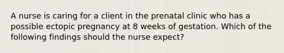 A nurse is caring for a client in the prenatal clinic who has a possible ectopic pregnancy at 8 weeks of gestation. Which of the following findings should the nurse expect?