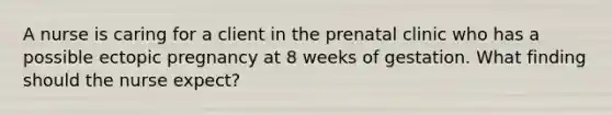 A nurse is caring for a client in the prenatal clinic who has a possible ectopic pregnancy at 8 weeks of gestation. What finding should the nurse expect?