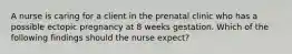 A nurse is caring for a client in the prenatal clinic who has a possible ectopic pregnancy at 8 weeks gestation. Which of the following findings should the nurse expect?