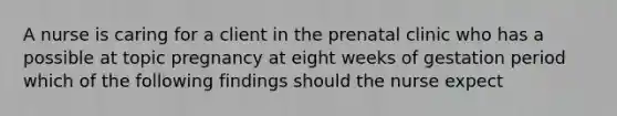 A nurse is caring for a client in the prenatal clinic who has a possible at topic pregnancy at eight weeks of gestation period which of the following findings should the nurse expect