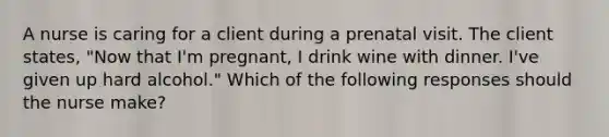 A nurse is caring for a client during a prenatal visit. The client states, "Now that I'm pregnant, I drink wine with dinner. I've given up hard alcohol." Which of the following responses should the nurse make?