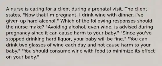 A nurse is caring for a client during a prenatal visit. The client states, "Now that I'm pregnant, I drink wine with dinner. I've given up hard alcohol." Which of the following responses should the nurse make? "Avoiding alcohol, even wine, is advised during pregnancy since it can cause harm to your baby." "Since you've stopped drinking hard liquor, your baby will be fine." "You can drink two glasses of wine each day and not cause harm to your baby." "You should consume wine with food to minimize its effect on your baby."