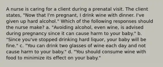 A nurse is caring for a client during a prenatal visit. The client states, "Now that I'm pregnant, I drink wine with dinner. I've given up hard alcohol." Which of the following responses should the nurse make? a. "Avoiding alcohol, even wine, is advised during pregnancy since it can cause harm to your baby." b. "Since you've stopped drinking hard liquor, your baby will be fine." c. "You can drink two glasses of wine each day and not cause harm to your baby." d. "You should consume wine with food to minimize its effect on your baby."