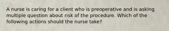 A nurse is caring for a client who is preoperative and is asking multiple question about risk of the procedure. Which of the following actions should the nurse take?