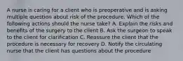 A nurse is caring for a client who is preoperative and is asking multiple question about risk of the procedure. Which of the following actions should the nurse take? A. Explain the risks and benefits of the surgery to the client B. Ask the surgeon to speak to the client for clarification C. Reassure the client that the procedure is necessary for recovery D. Notify the circulating nurse that the client has questions about the procedure