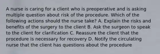 A nurse is caring for a client who is preoperative and is asking multiple question about risk of the procedure. Which of the following actions should the nurse take? A. Explain the risks and benefits of the surgery to the client B. Ask the surgeon to speak to the client for clarification C. Reassure the client that the procedure is necessary for recovery D. Notify the circulating nurse that the client has questions about the procedure