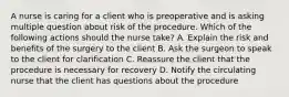 A nurse is caring for a client who is preoperative and is asking multiple question about risk of the procedure. Which of the following actions should the nurse take? A. Explain the risk and benefits of the surgery to the client B. Ask the surgeon to speak to the client for clarification C. Reassure the client that the procedure is necessary for recovery D. Notify the circulating nurse that the client has questions about the procedure