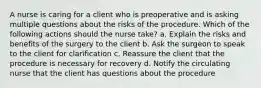 A nurse is caring for a client who is preoperative and is asking multiple questions about the risks of the procedure. Which of the following actions should the nurse take? a. Explain the risks and benefits of the surgery to the client b. Ask the surgeon to speak to the client for clarification c. Reassure the client that the procedure is necessary for recovery d. Notify the circulating nurse that the client has questions about the procedure