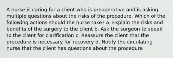 A nurse is caring for a client who is preoperative and is asking multiple questions about the risks of the procedure. Which of the following actions should the nurse take? a. Explain the risks and benefits of the surgery to the client b. Ask the surgeon to speak to the client for clarification c. Reassure the client that the procedure is necessary for recovery d. Notify the circulating nurse that the client has questions about the procedure