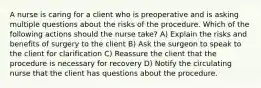 A nurse is caring for a client who is preoperative and is asking multiple questions about the risks of the procedure. Which of the following actions should the nurse take? A) Explain the risks and benefits of surgery to the client B) Ask the surgeon to speak to the client for clarification C) Reassure the client that the procedure is necessary for recovery D) Notify the circulating nurse that the client has questions about the procedure.