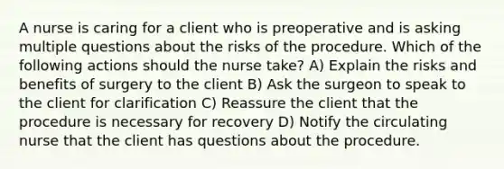 A nurse is caring for a client who is preoperative and is asking multiple questions about the risks of the procedure. Which of the following actions should the nurse take? A) Explain the risks and benefits of surgery to the client B) Ask the surgeon to speak to the client for clarification C) Reassure the client that the procedure is necessary for recovery D) Notify the circulating nurse that the client has questions about the procedure.