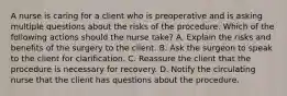 A nurse is caring for a client who is preoperative and is asking multiple questions about the risks of the procedure. Which of the following actions should the nurse take? A. Explain the risks and benefits of the surgery to the client. B. Ask the surgeon to speak to the client for clarification. C. Reassure the client that the procedure is necessary for recovery. D. Notify the circulating nurse that the client has questions about the procedure.