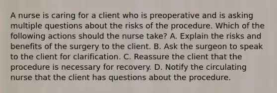 A nurse is caring for a client who is preoperative and is asking multiple questions about the risks of the procedure. Which of the following actions should the nurse take? A. Explain the risks and benefits of the surgery to the client. B. Ask the surgeon to speak to the client for clarification. C. Reassure the client that the procedure is necessary for recovery. D. Notify the circulating nurse that the client has questions about the procedure.