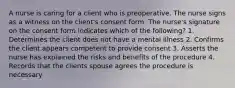 A nurse is caring for a client who is preoperative. The nurse signs as a witness on the client's consent form. The nurse's signature on the consent form indicates which of the following? 1. Determines the client does not have a mental illness 2. Confirms the client appears competent to provide consent 3. Asserts the nurse has explained the risks and benefits of the procedure 4. Records that the clients spouse agrees the procedure is necessary