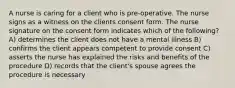 A nurse is caring for a client who is pre-operative. The nurse signs as a witness on the clients consent form. The nurse signature on the consent form indicates which of the following? A) determines the client does not have a mental illness B) confirms the client appears competent to provide consent C) asserts the nurse has explained the risks and benefits of the procedure D) records that the client's spouse agrees the procedure is necessary