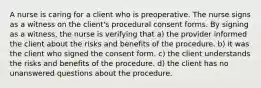 A nurse is caring for a client who is preoperative. The nurse signs as a witness on the client's procedural consent forms. By signing as a witness, the nurse is verifying that a) the provider informed the client about the risks and benefits of the procedure. b) it was the client who signed the consent form. c) the client understands the risks and benefits of the procedure. d) the client has no unanswered questions about the procedure.