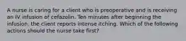 A nurse is caring for a client who is preoperative and is receiving an IV infusion of cefazolin. Ten minutes after beginning the infusion, the client reports intense itching. Which of the following actions should the nurse take first?