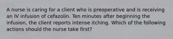 A nurse is caring for a client who is preoperative and is receiving an IV infusion of cefazolin. Ten minutes after beginning the infusion, the client reports intense itching. Which of the following actions should the nurse take first?