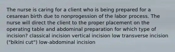 The nurse is caring for a client who is being prepared for a cesarean birth due to nonprogession of the labor process. The nurse will direct the client to the proper placement on the operating table and abdominal preparation for which type of incision? classical incision vertical incision low transverse incision ("bikini cut") low-abdominal incision