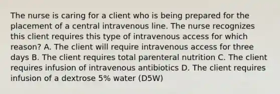 The nurse is caring for a client who is being prepared for the placement of a central intravenous line. The nurse recognizes this client requires this type of intravenous access for which reason? A. The client will require intravenous access for three days B. The client requires total parenteral nutrition C. The client requires infusion of intravenous antibiotics D. The client requires infusion of a dextrose 5% water (D5W)