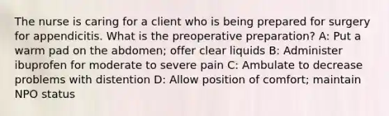 The nurse is caring for a client who is being prepared for surgery for appendicitis. What is the preoperative preparation? A: Put a warm pad on the abdomen; offer clear liquids B: Administer ibuprofen for moderate to severe pain C: Ambulate to decrease problems with distention D: Allow position of comfort; maintain NPO status