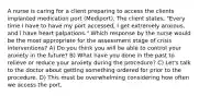 A nurse is caring for a client preparing to access the clients implanted medication port (Mediport). The client states, "Every time I have to have my port accessed, I get extremely anxious, and I have heart palpations." Which response by the nurse would be the most appropriate for the assessment stage of crisis interventions? A) Do you think you will be able to control your anxiety in the future? B) What have you done in the past to relieve or reduce your anxiety during the procedure? C) Let's talk to the doctor about getting something ordered for prior to the procedure. D) This must be overwhelming considering how often we access the port.