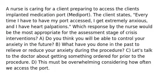 A nurse is caring for a client preparing to access the clients implanted medication port (Mediport). The client states, "Every time I have to have my port accessed, I get extremely anxious, and I have heart palpations." Which response by the nurse would be the most appropriate for the assessment stage of crisis interventions? A) Do you think you will be able to control your anxiety in the future? B) What have you done in the past to relieve or reduce your anxiety during the procedure? C) Let's talk to the doctor about getting something ordered for prior to the procedure. D) This must be overwhelming considering how often we access the port.