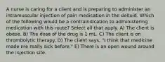 A nurse is caring for a client and is preparing to administer an intramuscular injection of pain medication in the deltoid. Which of the following would be a contraindication to administering medication with this route? Select all that apply. A) The client is obese. B) The dose of the drug is 1 mL. C) The client is on thrombolytic therapy. D) The client says, "I think that medicine made me really sick before." E) There is an open wound around the injection site.