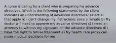 A nurse is caring for a client who is preparing his advance directives. Which is the following statements by the client indicates an understanding of advanced directives? select all that apply a) I can't change my instructions once a minute b) My doctor will need to approve my advance directives c) I need an attorney to witness my signature on the advance directives d) I have the right to refuse treatment e) My health care proxy can make medical decisions for me