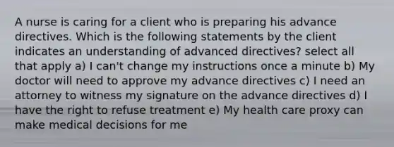 A nurse is caring for a client who is preparing his advance directives. Which is the following statements by the client indicates an understanding of advanced directives? select all that apply a) I can't change my instructions once a minute b) My doctor will need to approve my advance directives c) I need an attorney to witness my signature on the advance directives d) I have the right to refuse treatment e) My health care proxy can make medical decisions for me