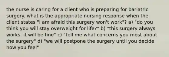 the nurse is caring for a client who is preparing for bariatric surgery. what is the appropriate nursing response when the client states "i am afraid this surgery won't work"? a) "do you think you will stay overweight for life?" b) "this surgery always works. it will be fine" c) "tell me what concerns you most about the surgery" d) "we will postpone the surgery until you decide how you feel"