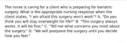 The nurse is caring for a client who is preparing for bariatric surgery. What is the appropriate nursing response when the client states, "I am afraid this surgery won't work"? A. "Do you think you will stay overweight for life?" B. "This surgery always works. It will be fine." C. "Tell me what concerns you most about the surgery." D. "We will postpone the surgery until you decide how you feel."