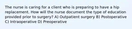 The nurse is caring for a client who is preparing to have a hip replacement. How will the nurse document the type of education provided prior to surgery? A) Outpatient surgery B) Postoperative C) Intraoperative D) Preoperative