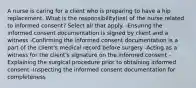 A nurse is caring for a client who is preparing to have a hip replacement. What is the responsibility(ies) of the nurse related to informed consent? Select all that apply. -Ensuring the informed consent documentation is signed by client and a witness -Confirming the informed consent documentation is a part of the client's medical record before surgery -Acting as a witness for the client's signature on the informed consent -Explaining the surgical procedure prior to obtaining informed consent -Inspecting the informed consent documentation for completeness