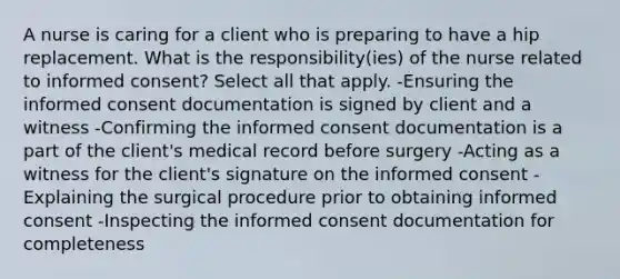 A nurse is caring for a client who is preparing to have a hip replacement. What is the responsibility(ies) of the nurse related to informed consent? Select all that apply. -Ensuring the informed consent documentation is signed by client and a witness -Confirming the informed consent documentation is a part of the client's medical record before surgery -Acting as a witness for the client's signature on the informed consent -Explaining the surgical procedure prior to obtaining informed consent -Inspecting the informed consent documentation for completeness