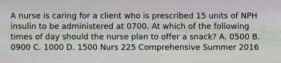 A nurse is caring for a client who is prescribed 15 units of NPH insulin to be administered at 0700. At which of the following times of day should the nurse plan to offer a snack? A. 0500 B. 0900 C. 1000 D. 1500 Nurs 225 Comprehensive Summer 2016