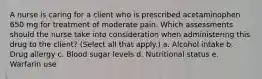 A nurse is caring for a client who is prescribed acetaminophen 650 mg for treatment of moderate pain. Which assessments should the nurse take into consideration when administering this drug to the client? (Select all that apply.) a. Alcohol intake b. Drug allergy c. Blood sugar levels d. Nutritional status e. Warfarin use