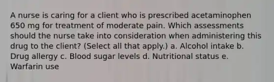 A nurse is caring for a client who is prescribed acetaminophen 650 mg for treatment of moderate pain. Which assessments should the nurse take into consideration when administering this drug to the client? (Select all that apply.) a. Alcohol intake b. Drug allergy c. Blood sugar levels d. Nutritional status e. Warfarin use